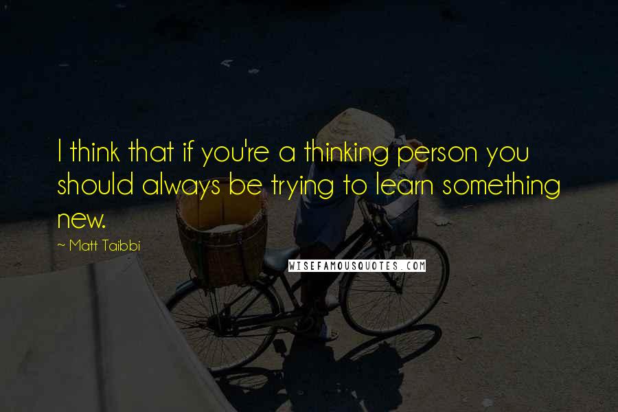 Matt Taibbi Quotes: I think that if you're a thinking person you should always be trying to learn something new.