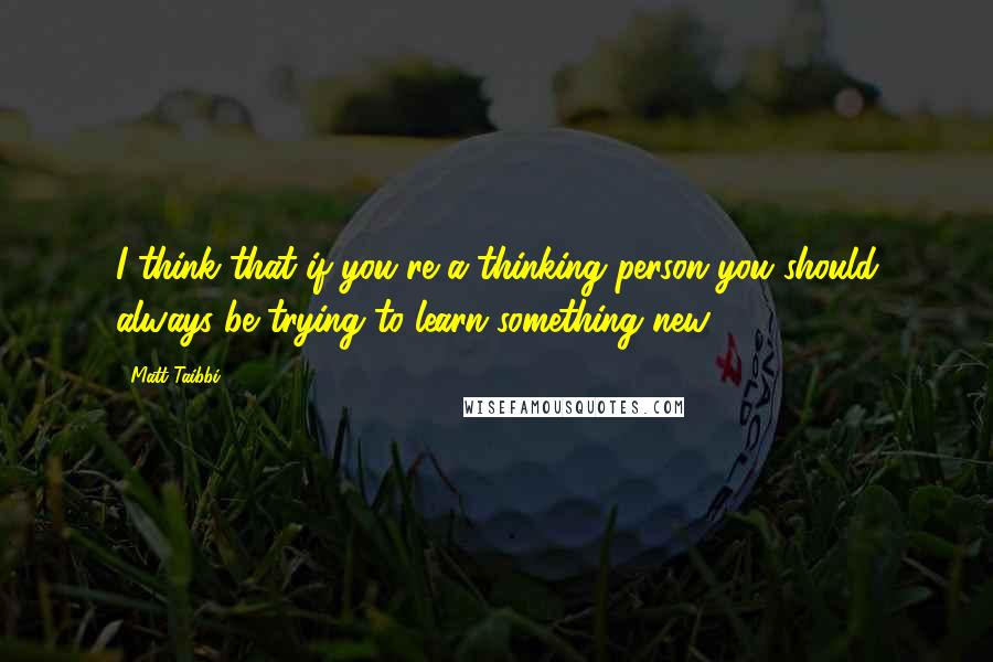 Matt Taibbi Quotes: I think that if you're a thinking person you should always be trying to learn something new.