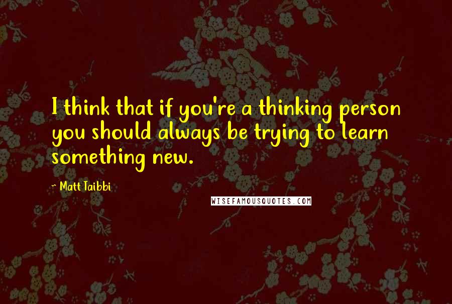 Matt Taibbi Quotes: I think that if you're a thinking person you should always be trying to learn something new.