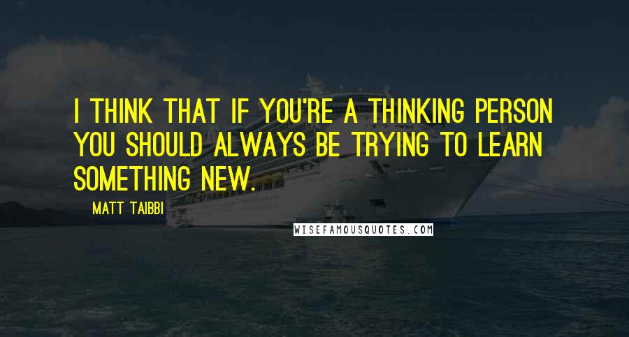 Matt Taibbi Quotes: I think that if you're a thinking person you should always be trying to learn something new.