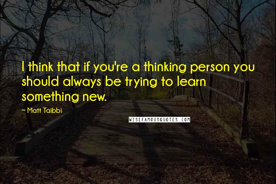 Matt Taibbi Quotes: I think that if you're a thinking person you should always be trying to learn something new.