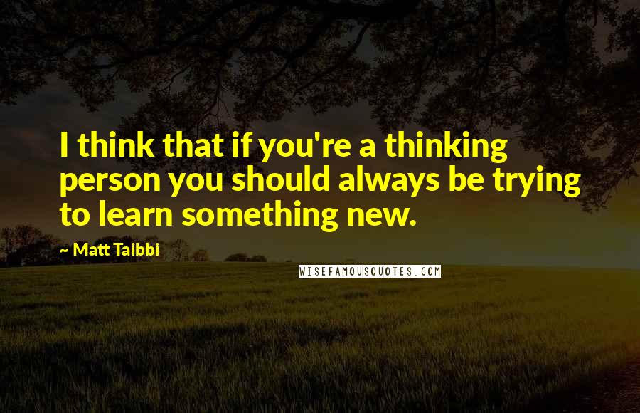 Matt Taibbi Quotes: I think that if you're a thinking person you should always be trying to learn something new.