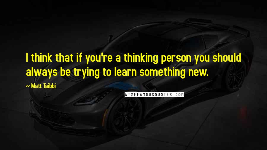 Matt Taibbi Quotes: I think that if you're a thinking person you should always be trying to learn something new.