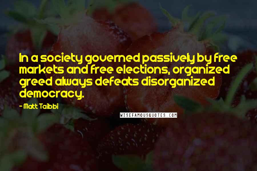 Matt Taibbi Quotes: In a society governed passively by free markets and free elections, organized greed always defeats disorganized democracy.