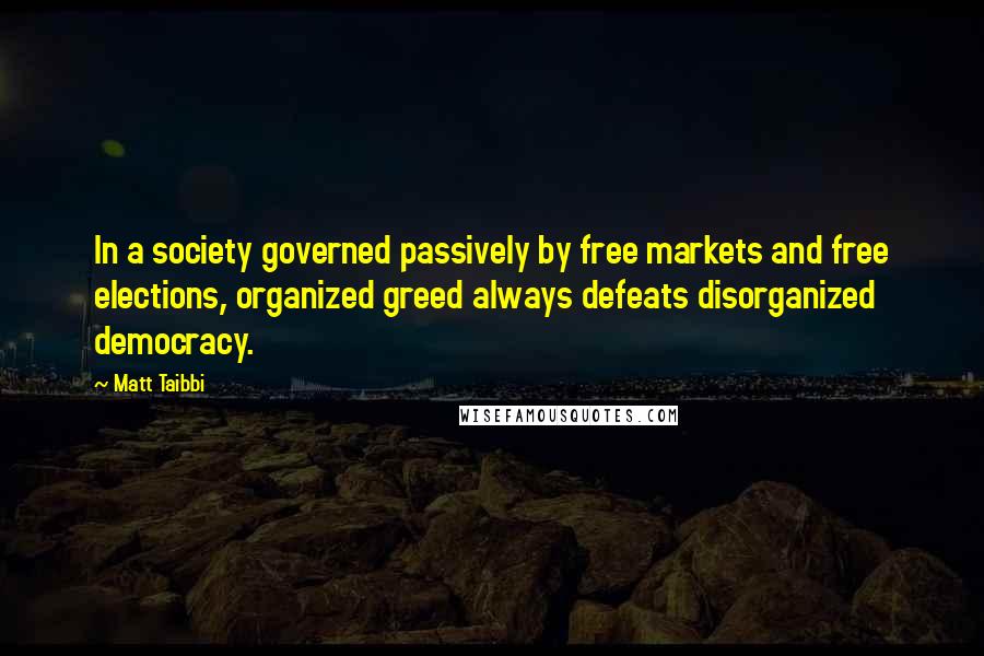 Matt Taibbi Quotes: In a society governed passively by free markets and free elections, organized greed always defeats disorganized democracy.