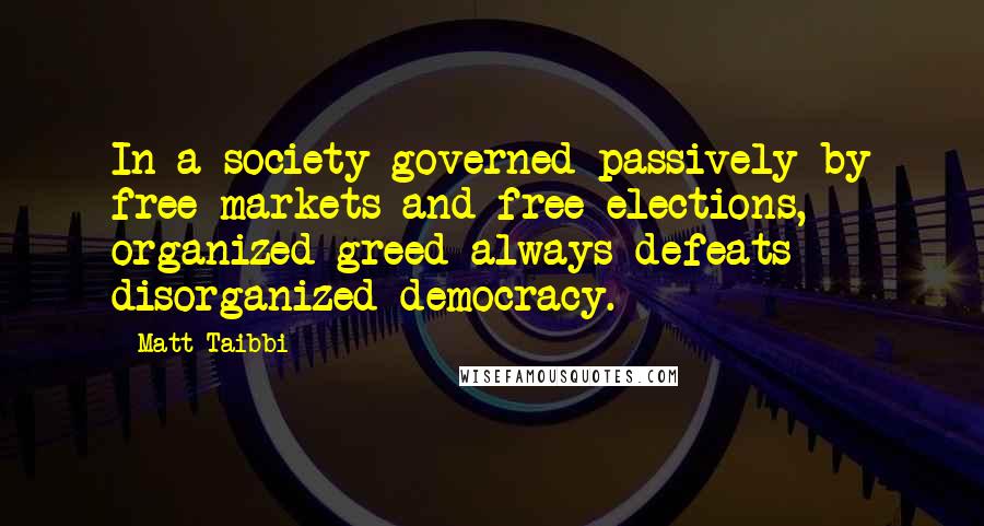 Matt Taibbi Quotes: In a society governed passively by free markets and free elections, organized greed always defeats disorganized democracy.