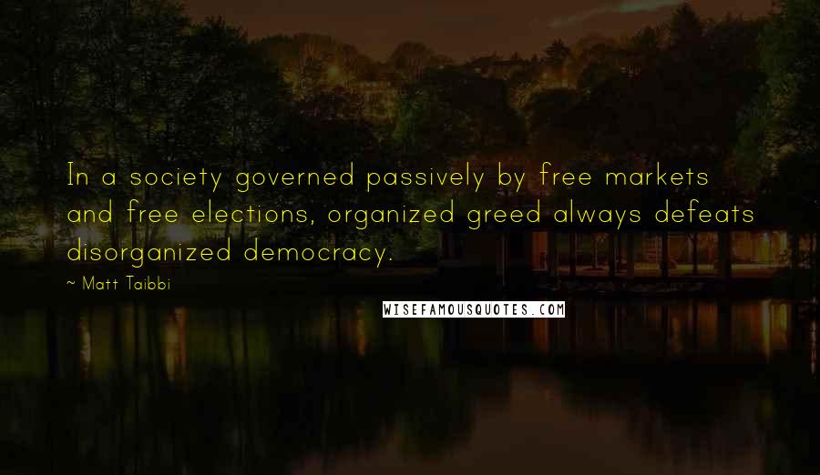 Matt Taibbi Quotes: In a society governed passively by free markets and free elections, organized greed always defeats disorganized democracy.