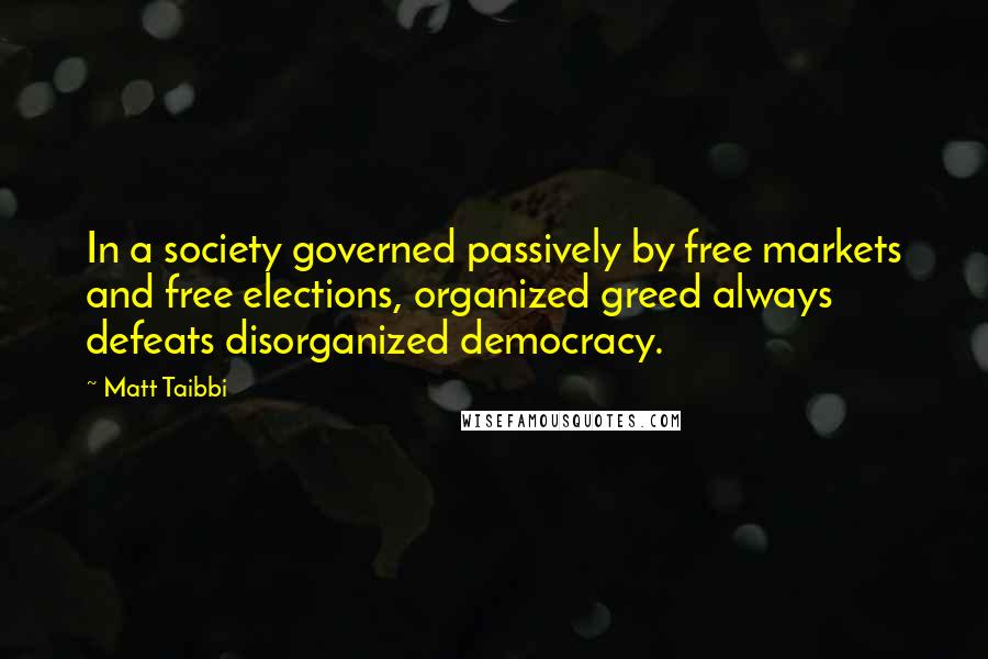 Matt Taibbi Quotes: In a society governed passively by free markets and free elections, organized greed always defeats disorganized democracy.