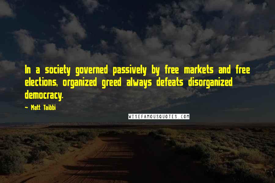 Matt Taibbi Quotes: In a society governed passively by free markets and free elections, organized greed always defeats disorganized democracy.