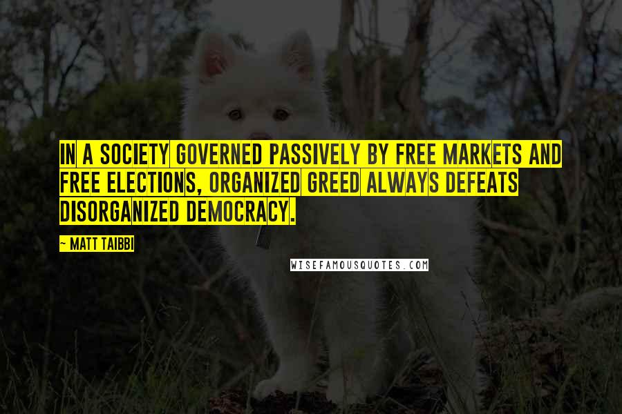 Matt Taibbi Quotes: In a society governed passively by free markets and free elections, organized greed always defeats disorganized democracy.