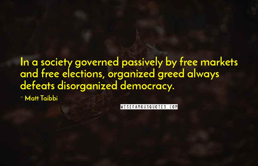 Matt Taibbi Quotes: In a society governed passively by free markets and free elections, organized greed always defeats disorganized democracy.