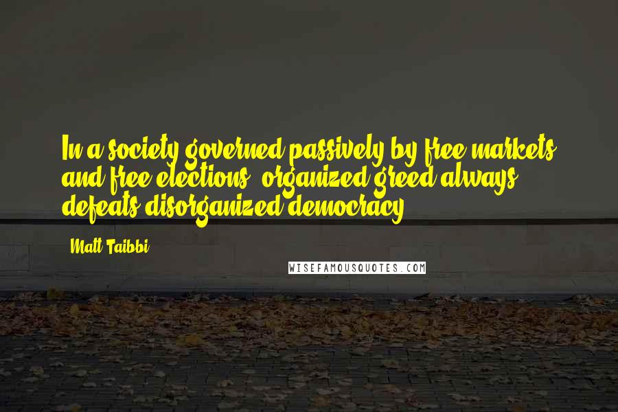 Matt Taibbi Quotes: In a society governed passively by free markets and free elections, organized greed always defeats disorganized democracy.