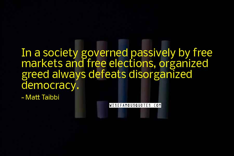 Matt Taibbi Quotes: In a society governed passively by free markets and free elections, organized greed always defeats disorganized democracy.