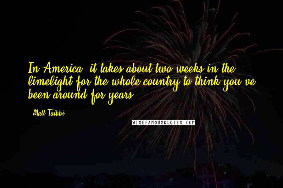 Matt Taibbi Quotes: In America, it takes about two weeks in the limelight for the whole country to think you've been around for years.