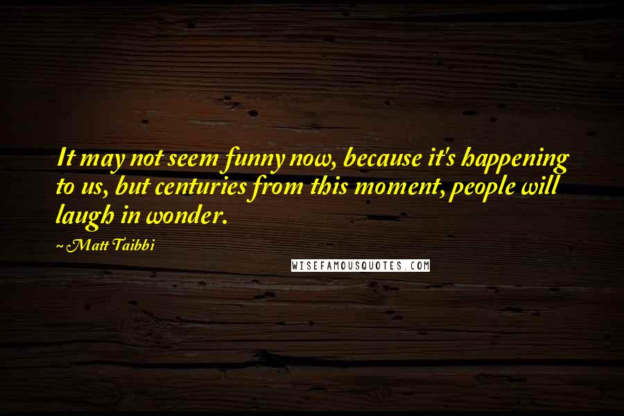 Matt Taibbi Quotes: It may not seem funny now, because it's happening to us, but centuries from this moment, people will laugh in wonder.