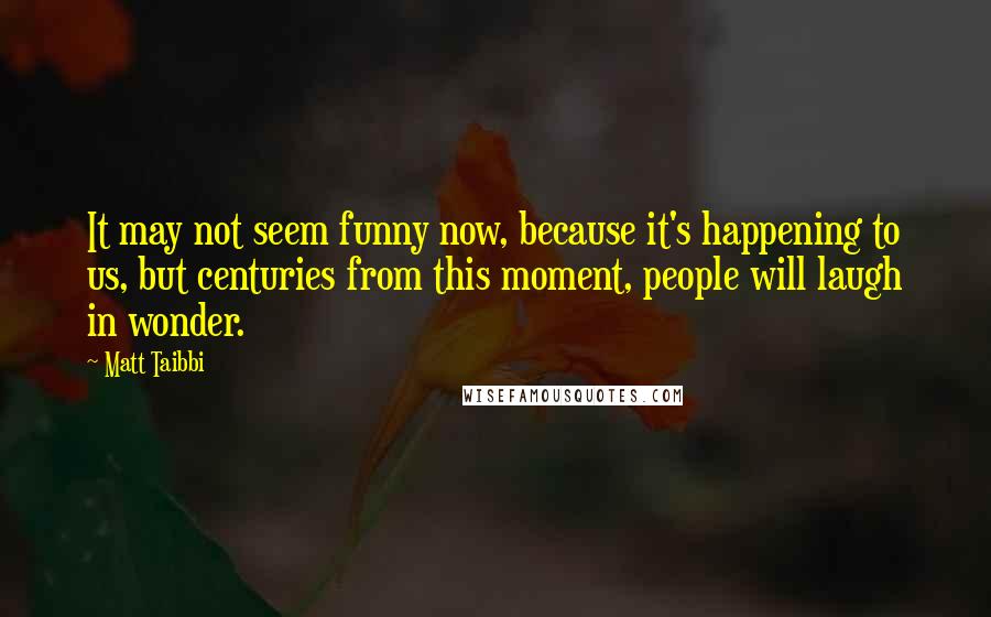 Matt Taibbi Quotes: It may not seem funny now, because it's happening to us, but centuries from this moment, people will laugh in wonder.