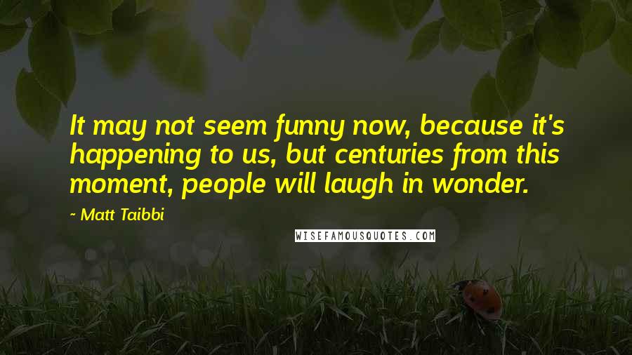 Matt Taibbi Quotes: It may not seem funny now, because it's happening to us, but centuries from this moment, people will laugh in wonder.