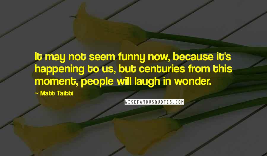 Matt Taibbi Quotes: It may not seem funny now, because it's happening to us, but centuries from this moment, people will laugh in wonder.