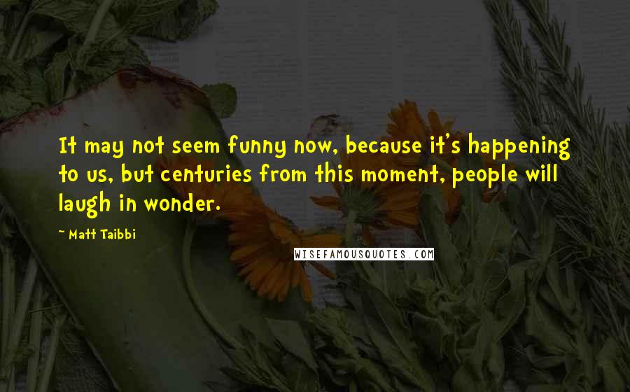 Matt Taibbi Quotes: It may not seem funny now, because it's happening to us, but centuries from this moment, people will laugh in wonder.