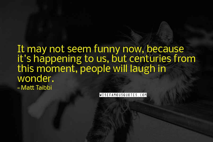 Matt Taibbi Quotes: It may not seem funny now, because it's happening to us, but centuries from this moment, people will laugh in wonder.