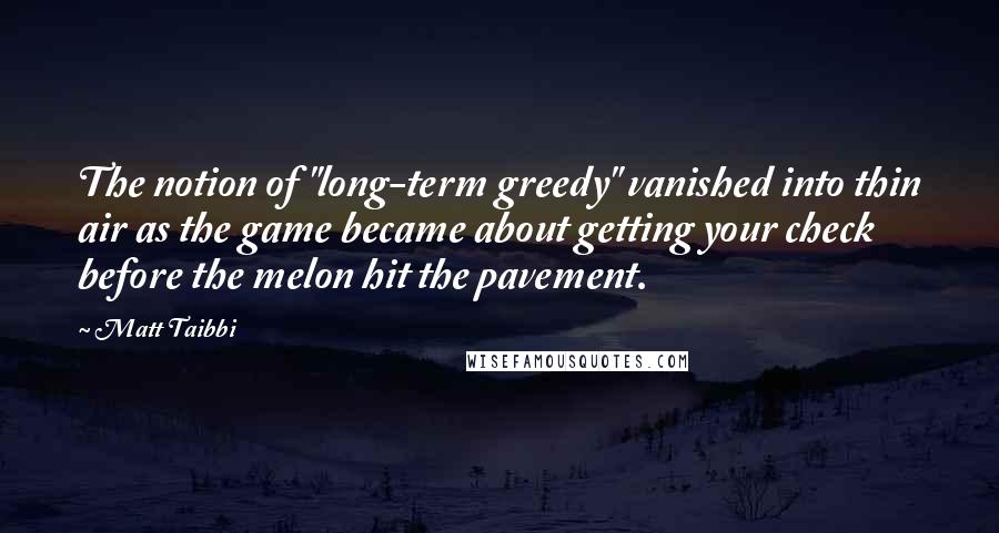 Matt Taibbi Quotes: The notion of "long-term greedy" vanished into thin air as the game became about getting your check before the melon hit the pavement.