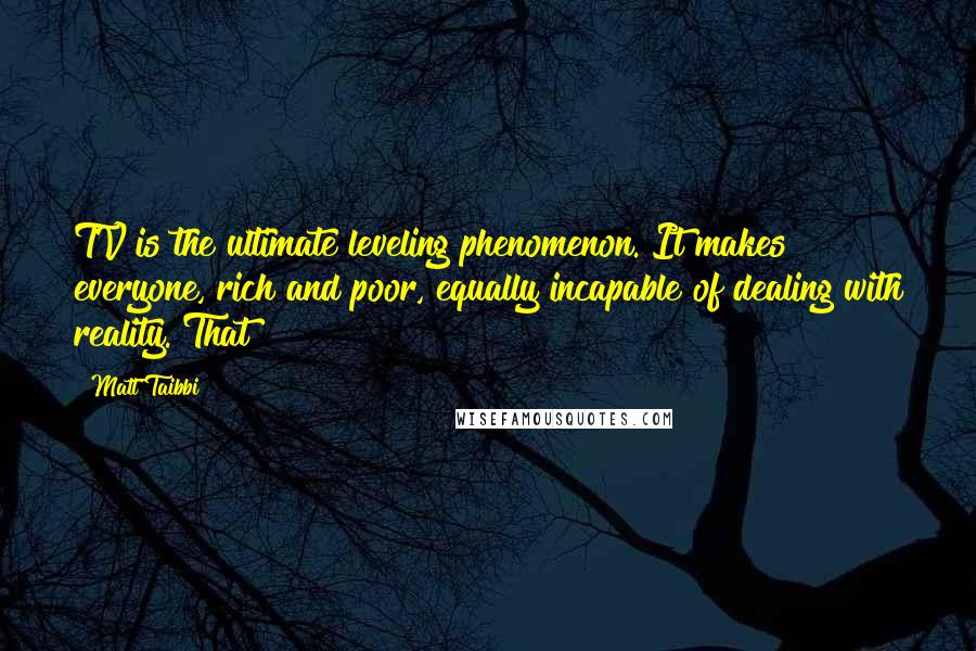 Matt Taibbi Quotes: TV is the ultimate leveling phenomenon. It makes everyone, rich and poor, equally incapable of dealing with reality. That