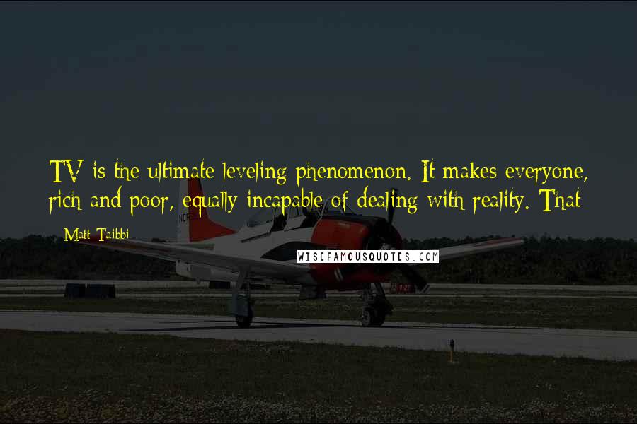 Matt Taibbi Quotes: TV is the ultimate leveling phenomenon. It makes everyone, rich and poor, equally incapable of dealing with reality. That