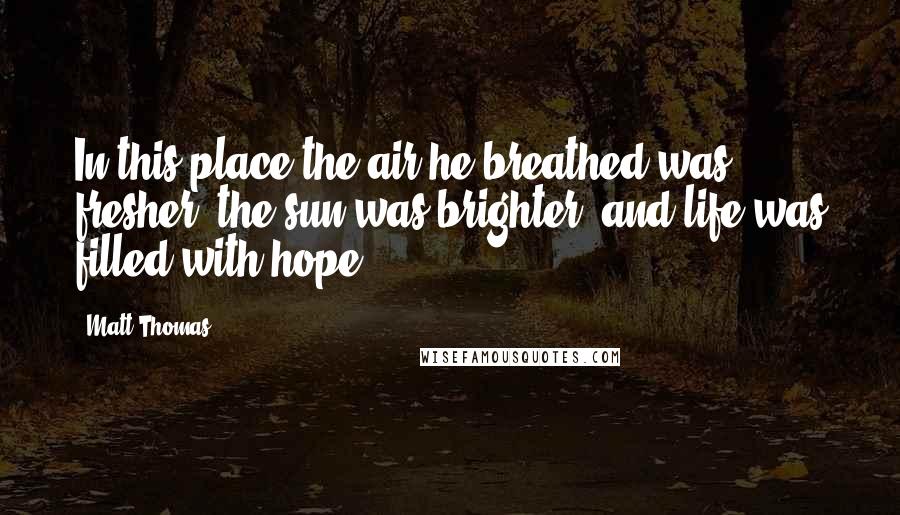 Matt Thomas Quotes: In this place the air he breathed was fresher, the sun was brighter, and life was filled with hope.