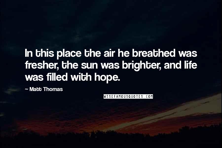 Matt Thomas Quotes: In this place the air he breathed was fresher, the sun was brighter, and life was filled with hope.