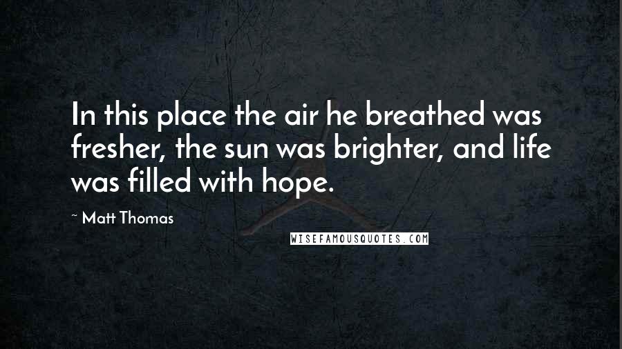 Matt Thomas Quotes: In this place the air he breathed was fresher, the sun was brighter, and life was filled with hope.