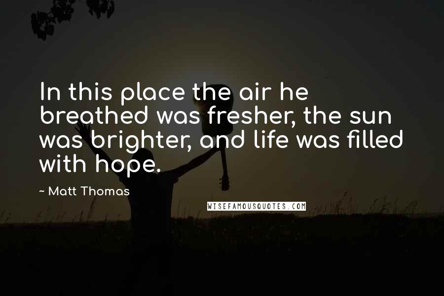 Matt Thomas Quotes: In this place the air he breathed was fresher, the sun was brighter, and life was filled with hope.