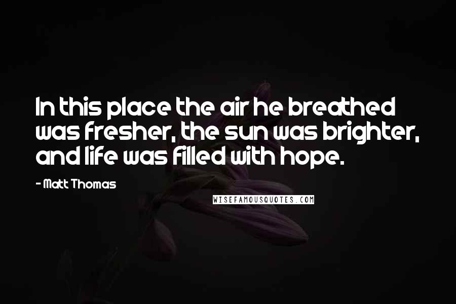 Matt Thomas Quotes: In this place the air he breathed was fresher, the sun was brighter, and life was filled with hope.
