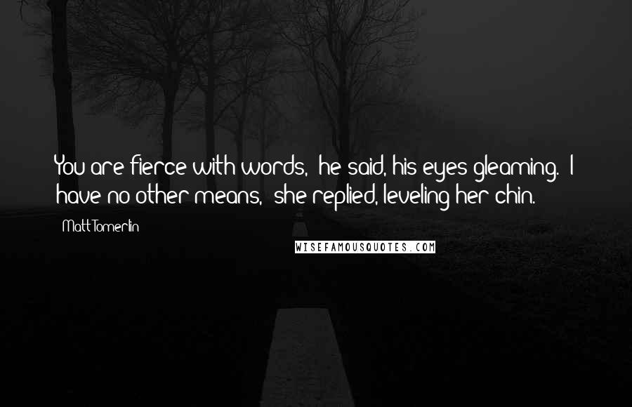 Matt Tomerlin Quotes: You are fierce with words," he said, his eyes gleaming. "I have no other means," she replied, leveling her chin.