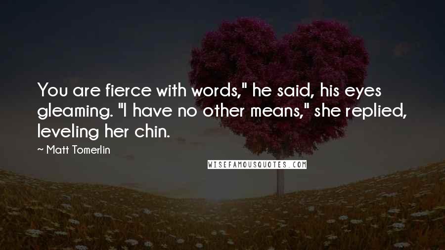 Matt Tomerlin Quotes: You are fierce with words," he said, his eyes gleaming. "I have no other means," she replied, leveling her chin.