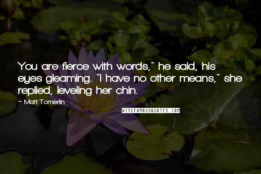 Matt Tomerlin Quotes: You are fierce with words," he said, his eyes gleaming. "I have no other means," she replied, leveling her chin.