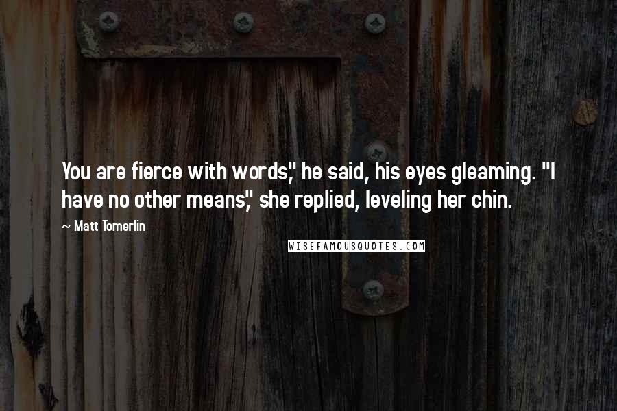 Matt Tomerlin Quotes: You are fierce with words," he said, his eyes gleaming. "I have no other means," she replied, leveling her chin.