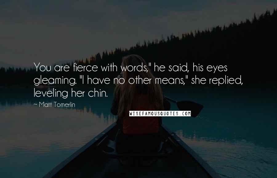 Matt Tomerlin Quotes: You are fierce with words," he said, his eyes gleaming. "I have no other means," she replied, leveling her chin.