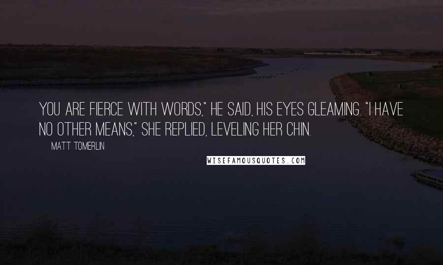 Matt Tomerlin Quotes: You are fierce with words," he said, his eyes gleaming. "I have no other means," she replied, leveling her chin.