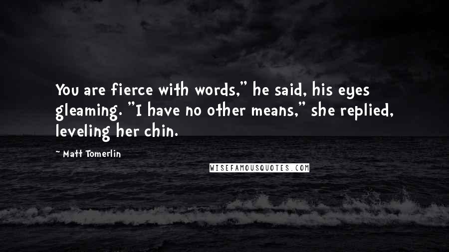 Matt Tomerlin Quotes: You are fierce with words," he said, his eyes gleaming. "I have no other means," she replied, leveling her chin.