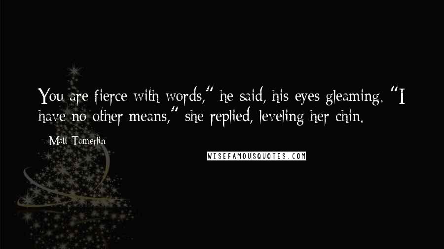 Matt Tomerlin Quotes: You are fierce with words," he said, his eyes gleaming. "I have no other means," she replied, leveling her chin.