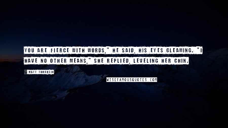 Matt Tomerlin Quotes: You are fierce with words," he said, his eyes gleaming. "I have no other means," she replied, leveling her chin.