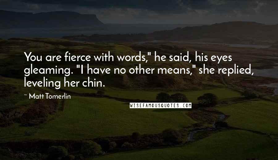 Matt Tomerlin Quotes: You are fierce with words," he said, his eyes gleaming. "I have no other means," she replied, leveling her chin.