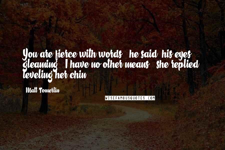 Matt Tomerlin Quotes: You are fierce with words," he said, his eyes gleaming. "I have no other means," she replied, leveling her chin.