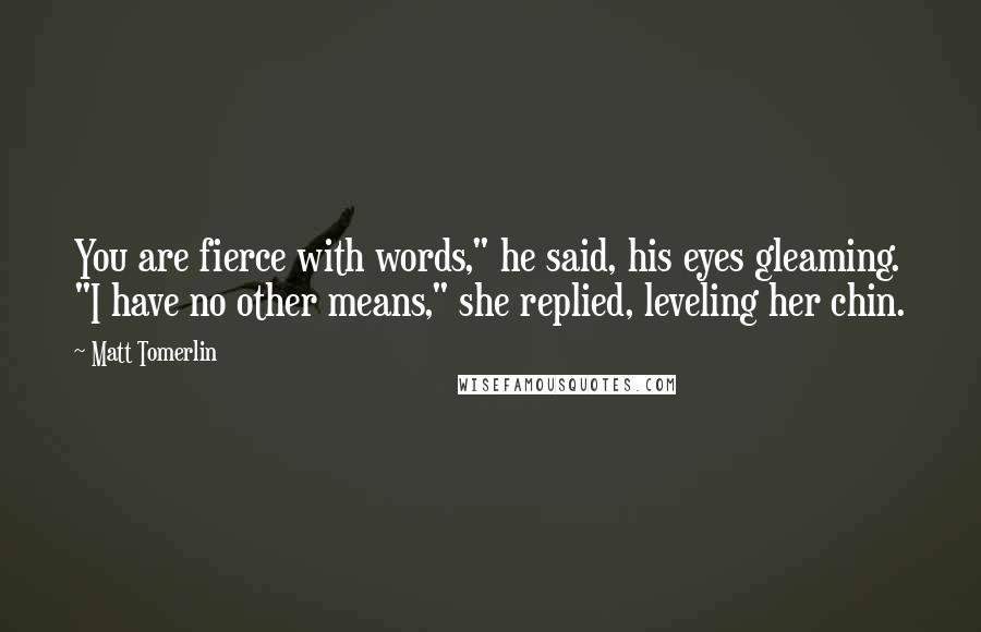 Matt Tomerlin Quotes: You are fierce with words," he said, his eyes gleaming. "I have no other means," she replied, leveling her chin.