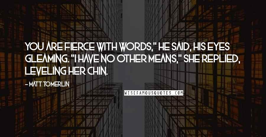 Matt Tomerlin Quotes: You are fierce with words," he said, his eyes gleaming. "I have no other means," she replied, leveling her chin.