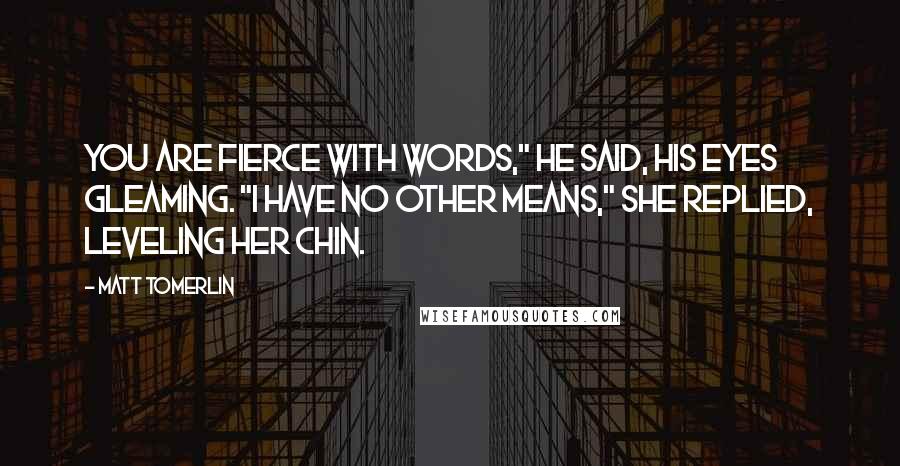 Matt Tomerlin Quotes: You are fierce with words," he said, his eyes gleaming. "I have no other means," she replied, leveling her chin.