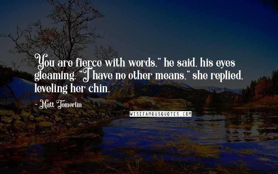 Matt Tomerlin Quotes: You are fierce with words," he said, his eyes gleaming. "I have no other means," she replied, leveling her chin.