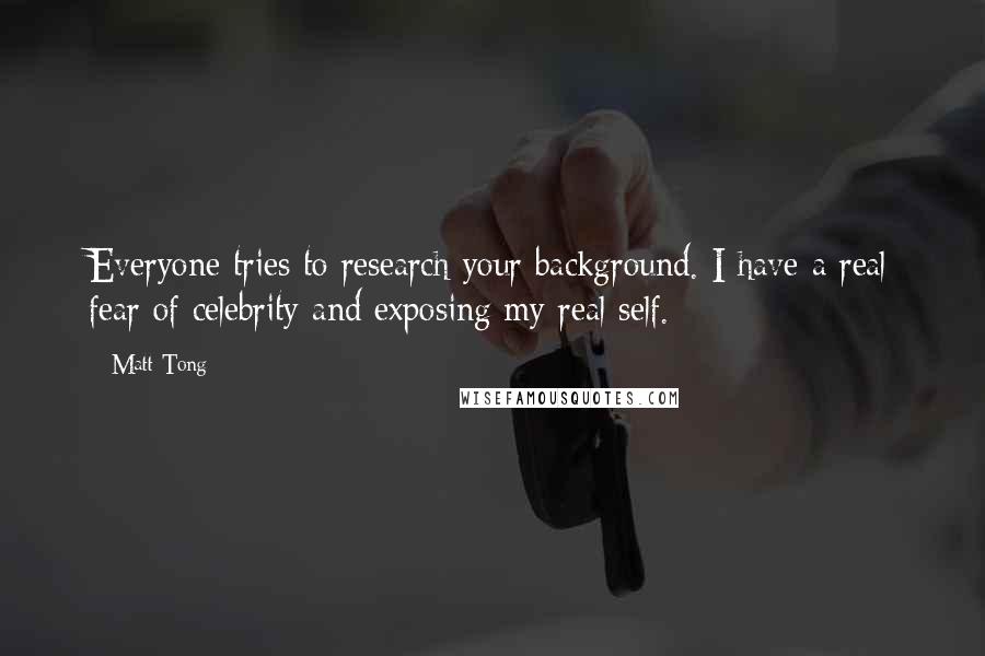 Matt Tong Quotes: Everyone tries to research your background. I have a real fear of celebrity and exposing my real self.