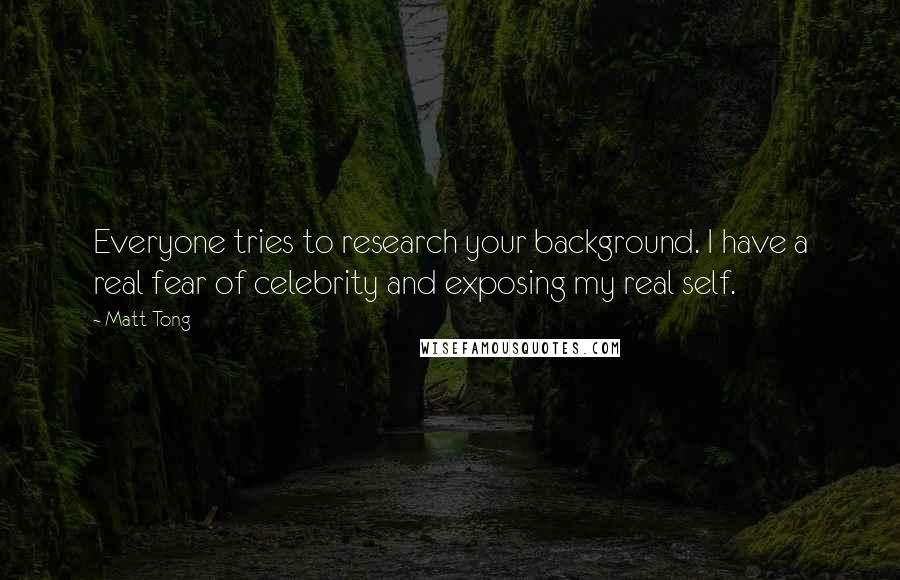 Matt Tong Quotes: Everyone tries to research your background. I have a real fear of celebrity and exposing my real self.