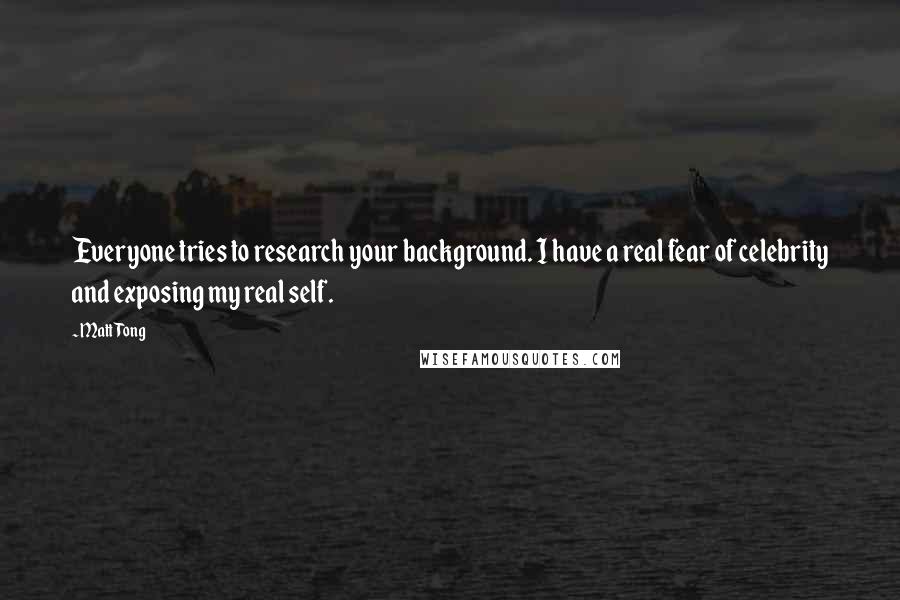 Matt Tong Quotes: Everyone tries to research your background. I have a real fear of celebrity and exposing my real self.